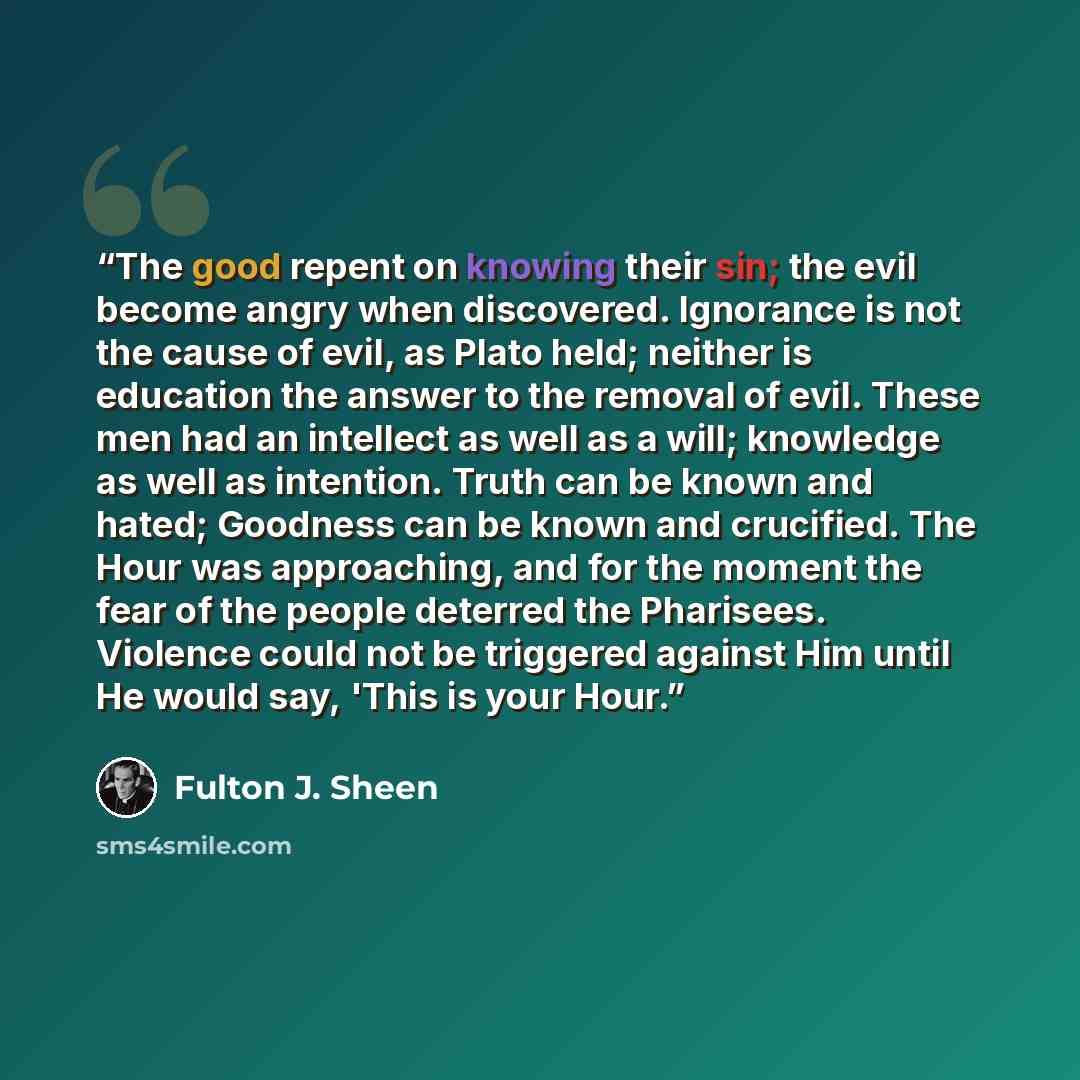 “The good repent on knowing their sin; the evil become angry when discovered. Ignorance is not the cause of evil, as Plato held; neither is education the answer to the removal of evil. These men had an intellect as well as a will; knowledge as well as intention. Truth can be known and hated…” quote by Fulton J. Sheen