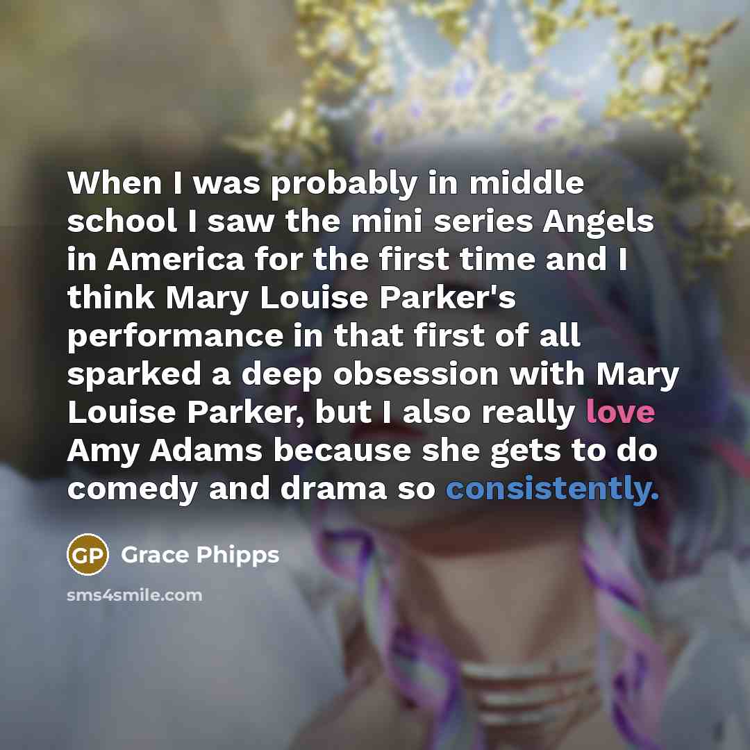 “When I was probably in middle school I saw the mini series Angels in America for the first time and I think Mary Louise Parker's performance in that first of all sparked a deep obsession with Mary Louise Parker, but I also really love Amy Adams because she gets to do comedy and drama so…” quote by Grace Phipps