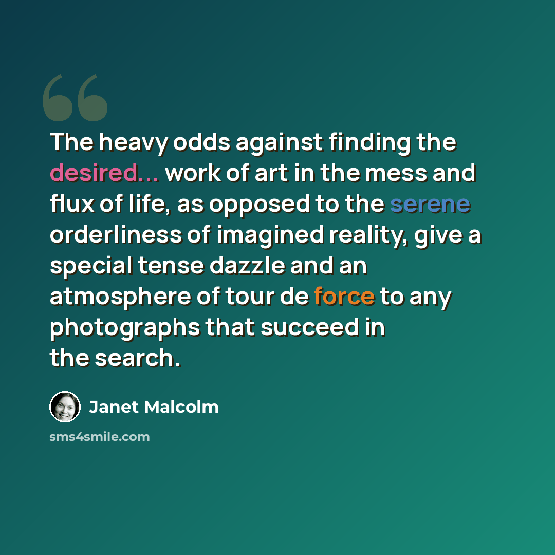 “The heavy odds against finding the desired... work of art in the mess and flux of life, as opposed to the serene orderliness of imagined reality, give a special tense dazzle and an atmosphere of tour de force to any photographs that succeed in the search.” quote by Janet Malcolm