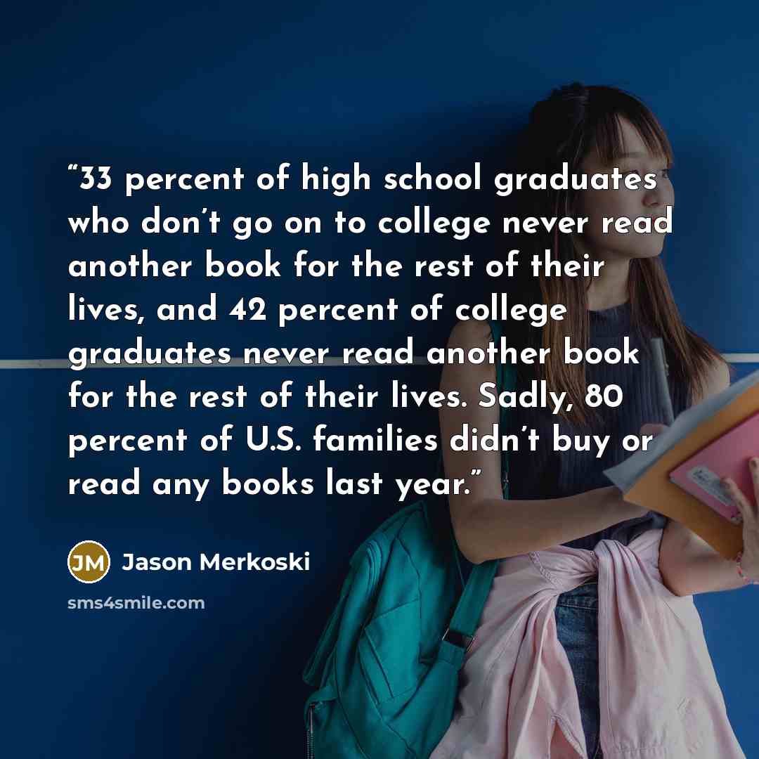 “33 percent of high school graduates who don’t go on to college never read another book for the rest of their lives, and 42 percent of college graduates never read another book for the rest of their lives. Sadly, 80 percent of U.S. families didn’t buy or read any books last year.” quote by Jason Merkoski
