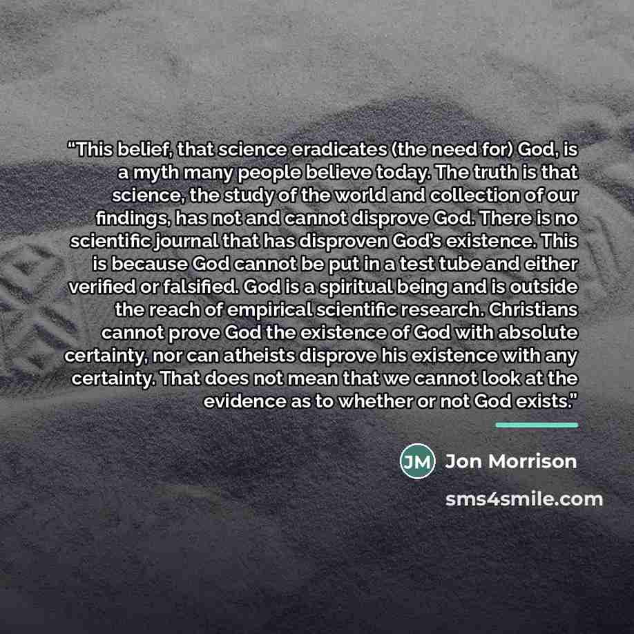 “This belief, that science eradicates (the need for) God, is a myth many people believe today. The truth is that science, the study of the world and collection of our findings, has not and cannot disprove God. There is no scientific journal that has disproven God’s existence. This is because God…” quote by Jon Morrison