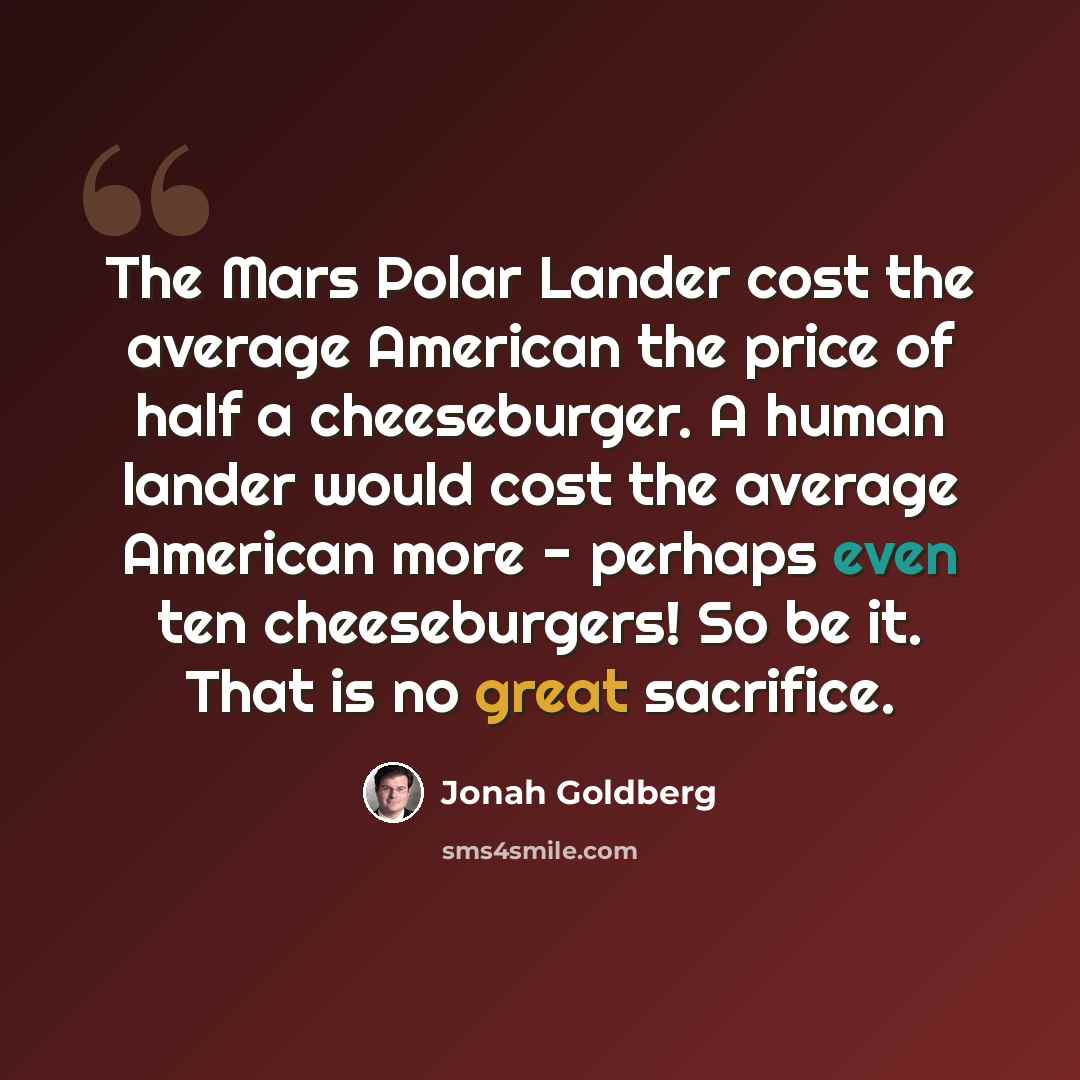 “The Mars Polar Lander cost the average American the price of half a cheeseburger. A human lander would cost the average American more - perhaps even ten cheeseburgers! So be it. That is no great sacrifice.” quote by Jonah Goldberg