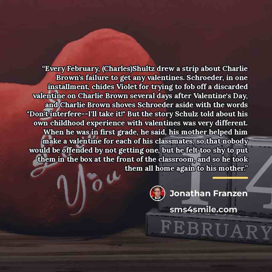 “Every February, (Charles)Shultz drew a strip about Charlie Brown's failure to get any valentines. Schroeder, in one installment, chides Violet for trying to fob off a discarded valentine on Charlie Brown several days after Valentine's Day, and Charlie Brown shoves Schroeder aside with the words…” quote by Jonathan Franzen