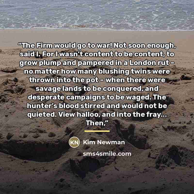 “The Firm would go to war! Not soon enough, said I. For I wasn’t content to be content, to grow plump and pampered in a London rut – no matter how many blushing twins were thrown into the pot – when there were savage lands to be conquered, and desperate campaigns to be waged. The hunter’s blood…” quote by Kim Newman