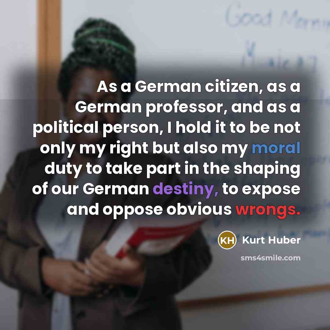 “As a German citizen, as a German professor, and as a political person, I hold it to be not only my right but also my moral duty to take part in the shaping of our German destiny, to expose and oppose obvious wrongs.” quote by Kurt Huber