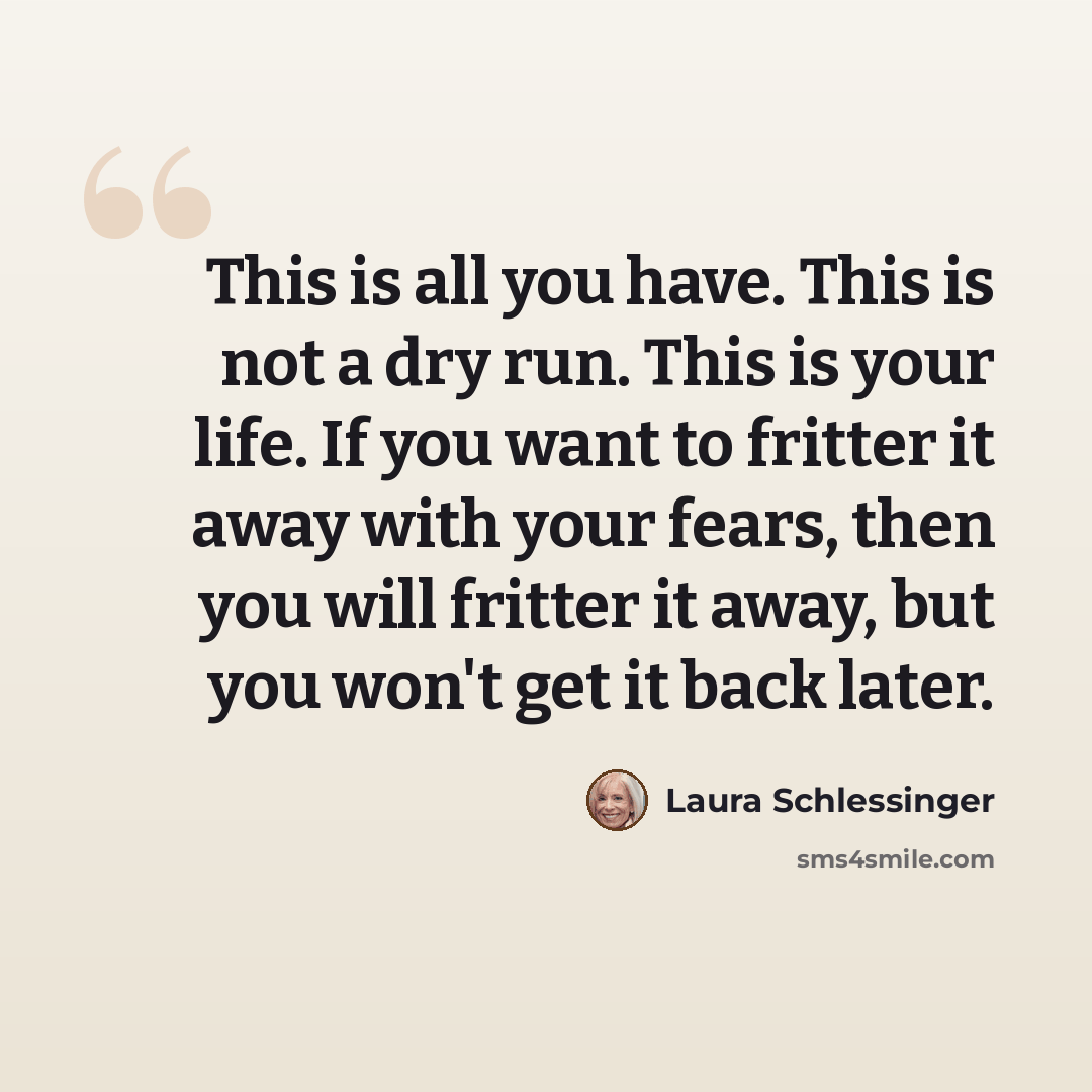 “This is all you have. This is not a dry run. This is your life. If you want to fritter it away with your fears, then you will fritter it away, but you won't get it back later.” quote by Laura Schlessinger