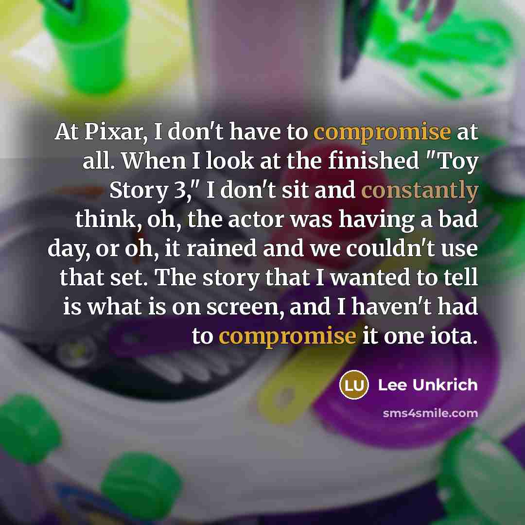 “At Pixar, I don't have to compromise at all. When I look at the finished "Toy Story 3," I don't sit and constantly think, oh, the actor was having a bad day, or oh, it rained and we couldn't use that set. The story that I wanted to tell is what is on screen, and I haven't had to compromise it one…” quote by Lee Unkrich
