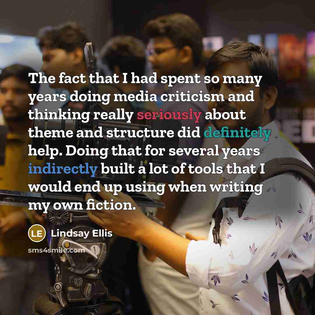 “The fact that I had spent so many years doing media criticism and thinking really seriously about theme and structure did definitely help. Doing that for several years indirectly built a lot of tools that I would end up using when writing my own fiction.” quote by Lindsay Ellis