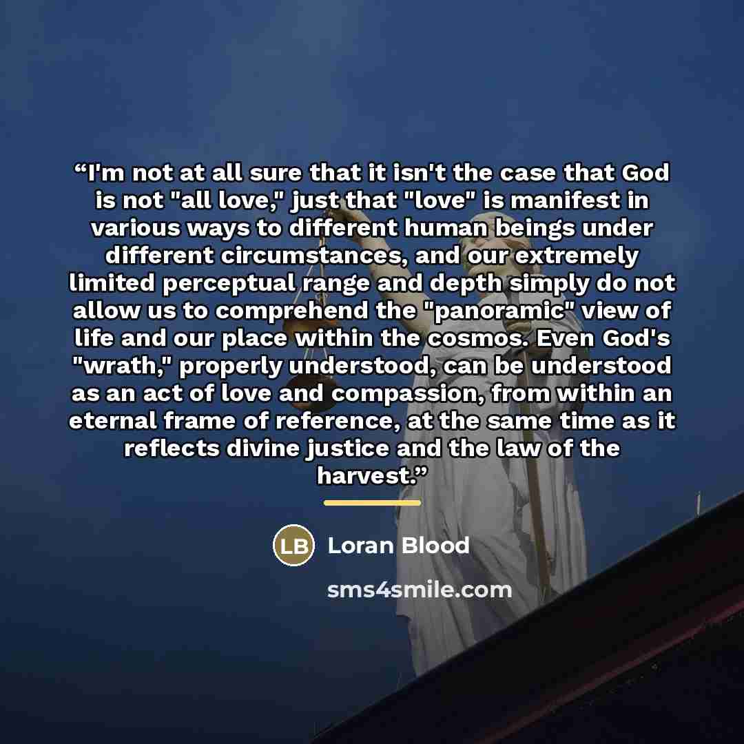 “I'm not at all sure that it isn't the case that God is not "all love," just that "love" is manifest in various ways to different human beings under different circumstances, and our extremely limited perceptual range and depth simply do not allow us to comprehend the "panoramic" view of life and…” quote by Loran Blood