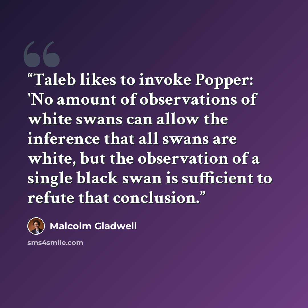 “Taleb likes to invoke Popper: 'No amount of observations of white swans can allow the inference that all swans are white, but the observation of a single black swan is sufficient to refute that conclusion.” quote by Malcolm Gladwell