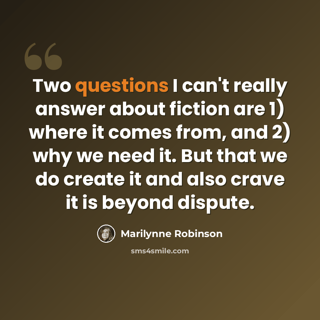 “Two questions I can't really answer about fiction are 1) where it comes from, and 2) why we need it. But that we do create it and also crave it is beyond dispute.” quote by Marilynne Robinson