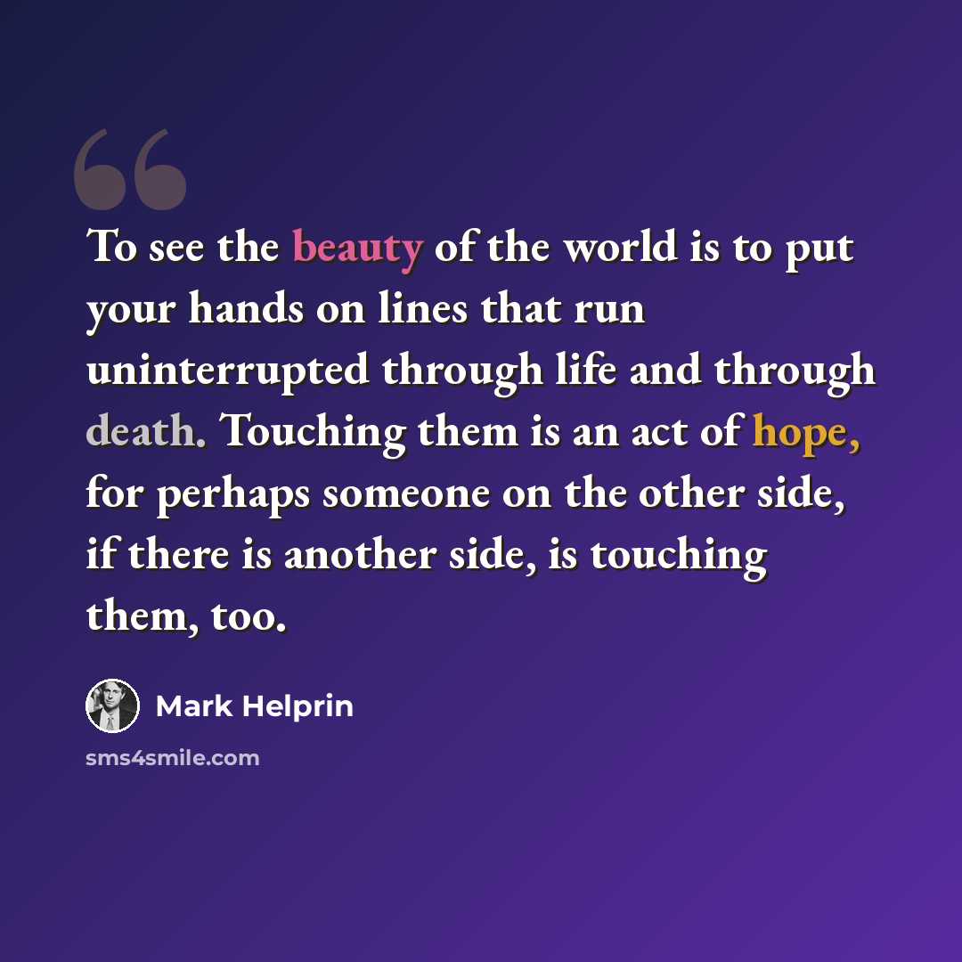 “To see the beauty of the world is to put your hands on lines that run uninterrupted through life and through death. Touching them is an act of hope, for perhaps someone on the other side, if there is another side, is touching them, too.” quote by Mark Helprin