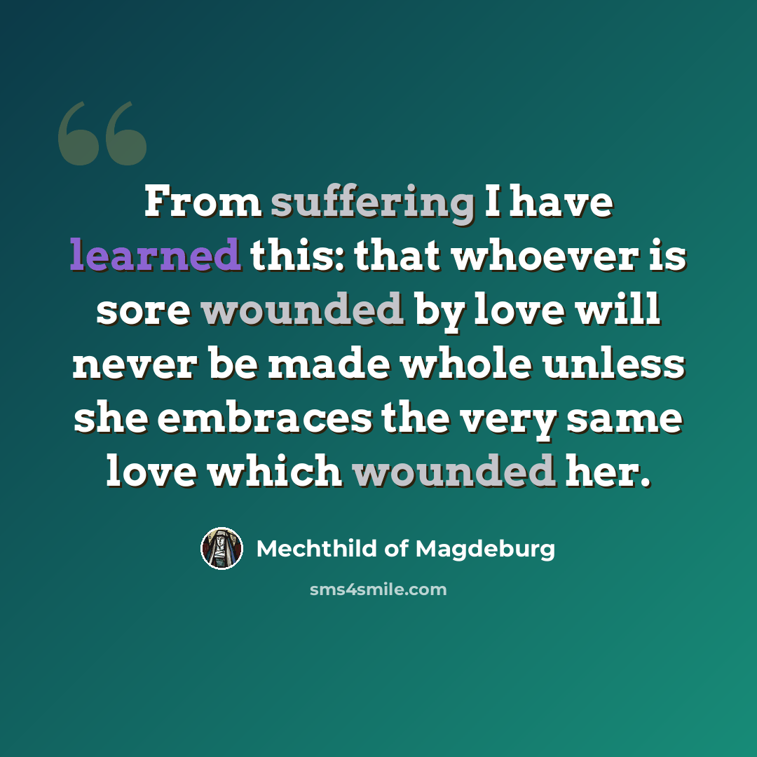 “From suffering I have learned this: that whoever is sore wounded by love will never be made whole unless she embraces the very same love which wounded her.” quote by Mechthild of Magdeburg