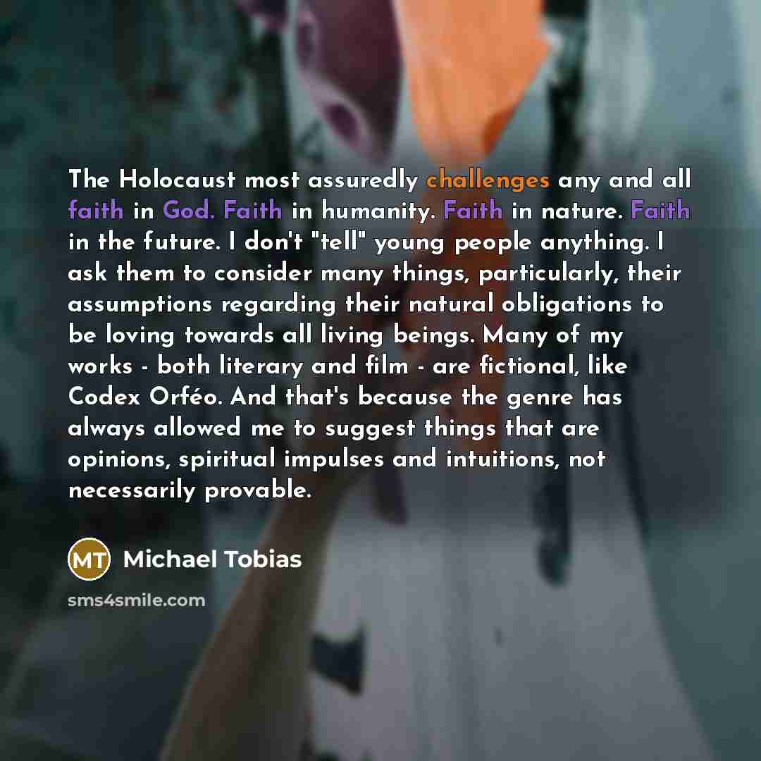“The Holocaust most assuredly challenges any and all faith in God. Faith in humanity. Faith in nature. Faith in the future. I don't "tell" young people anything. I ask them to consider many things, particularly, their assumptions regarding their natural obligations to be loving towards all living…” quote by Michael Tobias