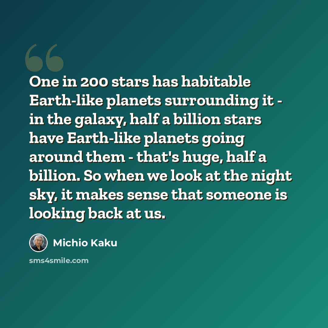 “One in 200 stars has habitable Earth-like planets surrounding it - in the galaxy, half a billion stars have Earth-like planets going around them - that's huge, half a billion. So when we look at the night sky, it makes sense that someone is looking back at us.” quote by Michio Kaku