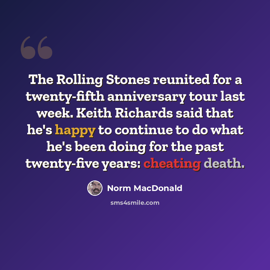 “The Rolling Stones reunited for a twenty-fifth anniversary tour last week. Keith Richards said that he's happy to continue to do what he's been doing for the past twenty-five years: cheating death.” quote by Norm MacDonald