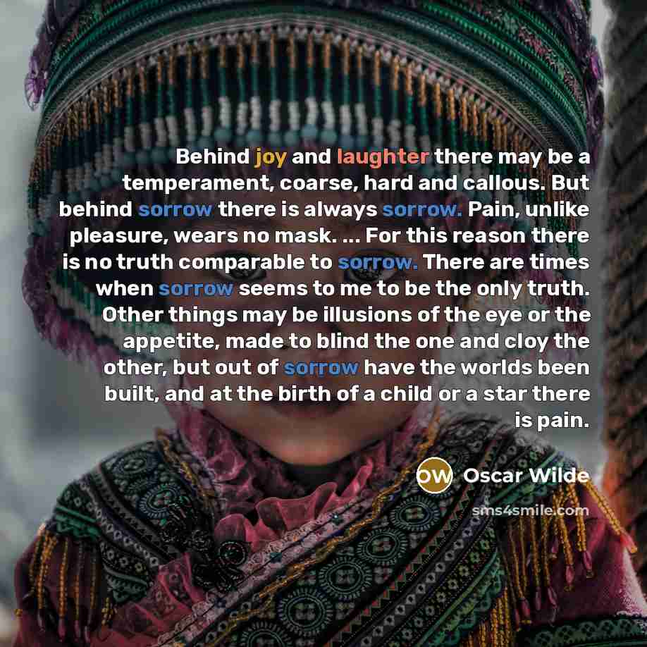 “Behind joy and laughter there may be a temperament, coarse, hard and callous. But behind sorrow there is always sorrow. Pain, unlike pleasure, wears no mask. ... For this reason there is no truth comparable to sorrow. There are times when sorrow seems to me to be the only truth. Other things may…” quote by Oscar Wilde