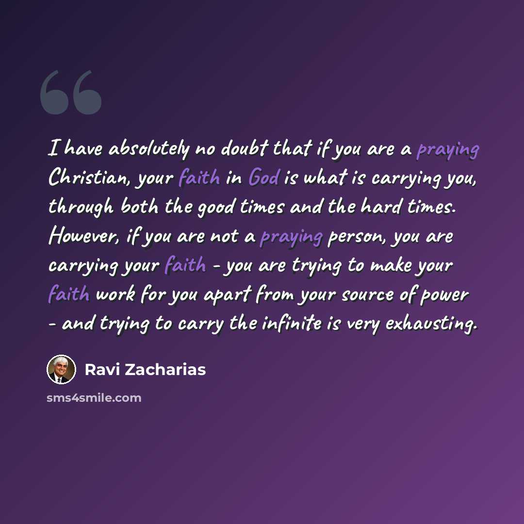 “I have absolutely no doubt that if you are a praying Christian, your faith in God is what is carrying you, through both the good times and the hard times. However, if you are not a praying person, you are carrying your faith - you are trying to make your faith work for you apart from your source…” quote by Ravi Zacharias