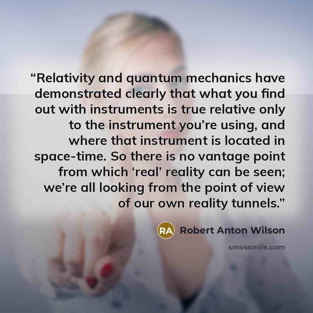 “Relativity and quantum mechanics have demonstrated clearly that what you find out with instruments is true relative only to the instrument you’re using, and where that instrument is located in space-time. So there is no vantage point from which ‘real’ reality can be seen; we’re all looking from…” quote by Robert Anton Wilson