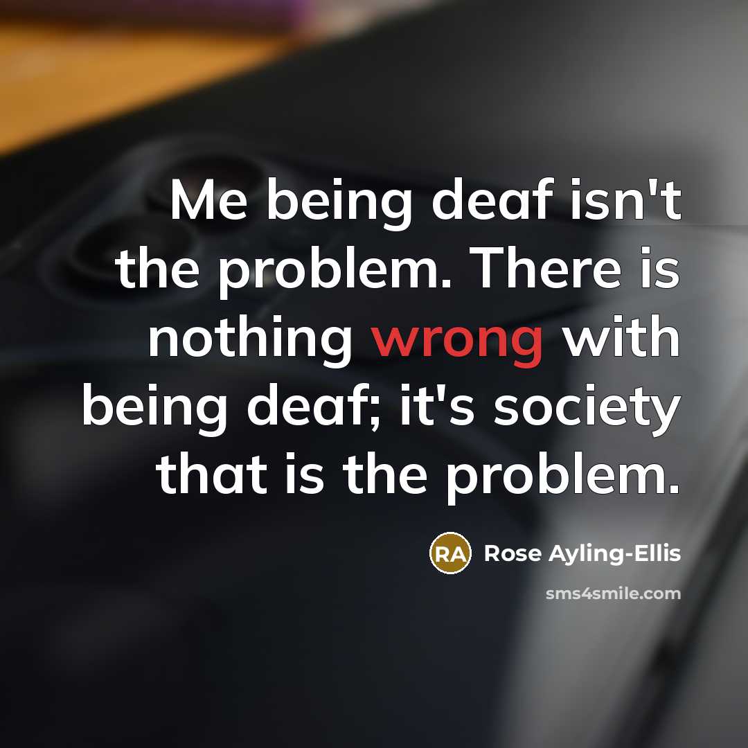“Me being deaf isn't the problem. There is nothing wrong with being deaf; it's society that is the problem.” quote by Rose Ayling-Ellis