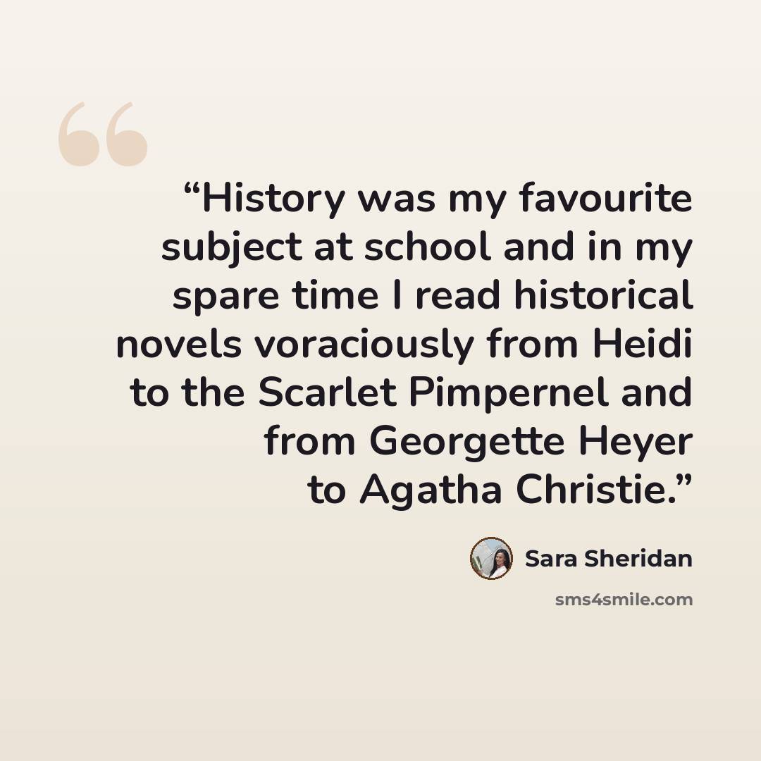 “History was my favourite subject at school and in my spare time I read historical novels voraciously from Heidi to the Scarlet Pimpernel and from Georgette Heyer to Agatha Christie.” quote by Sara Sheridan