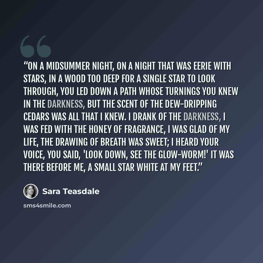 “On a midsummer night, on a night that was eerie with stars, In a wood too deep for a single star to look through, You led down a path whose turnings you knew in the darkness, But the scent of the dew-dripping cedars was all that I knew. I drank of the darkness, I was fed with the honey of…” quote by Sara Teasdale