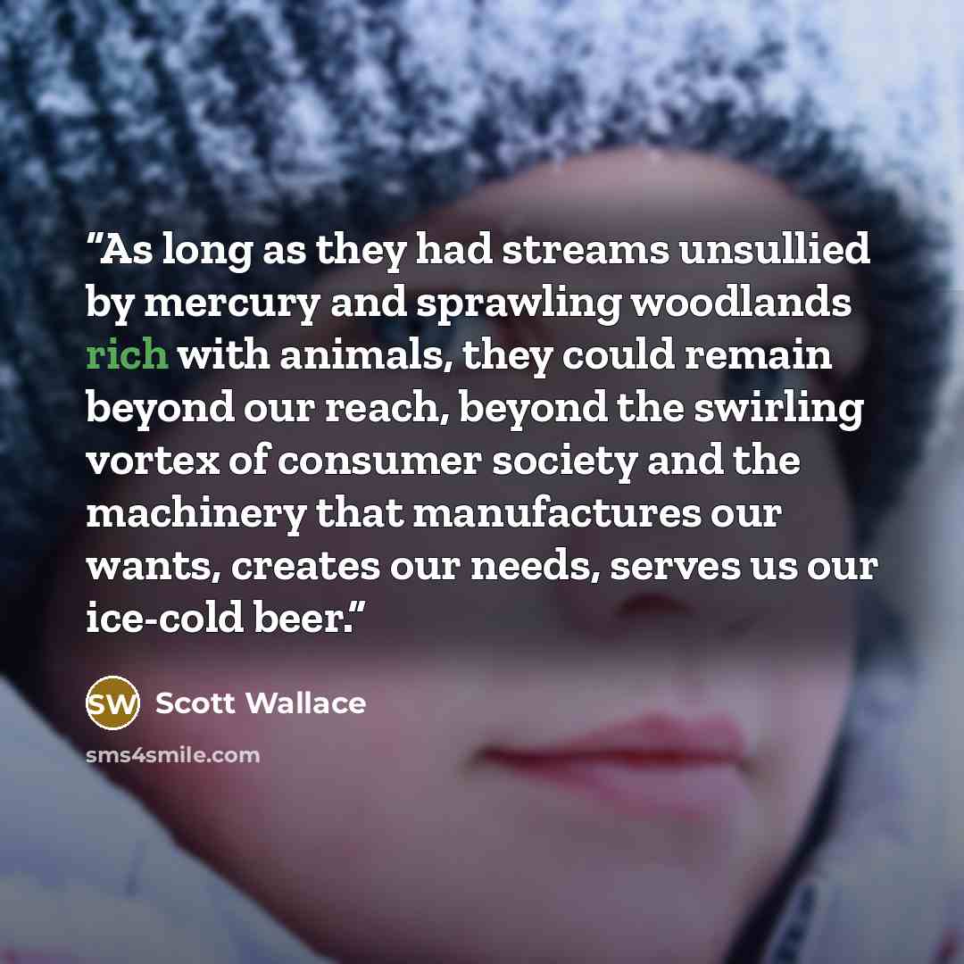 “As long as they had streams unsullied by mercury and sprawling woodlands rich with animals, they could remain beyond our reach, beyond the swirling vortex of consumer society and the machinery that manufactures our wants, creates our needs, serves us our ice-cold beer.” quote by Scott Wallace