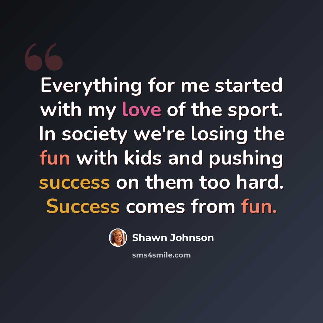 “Everything for me started with my love of the sport. In society we're losing the fun with kids and pushing success on them too hard. Success comes from fun.” quote by Shawn Johnson
