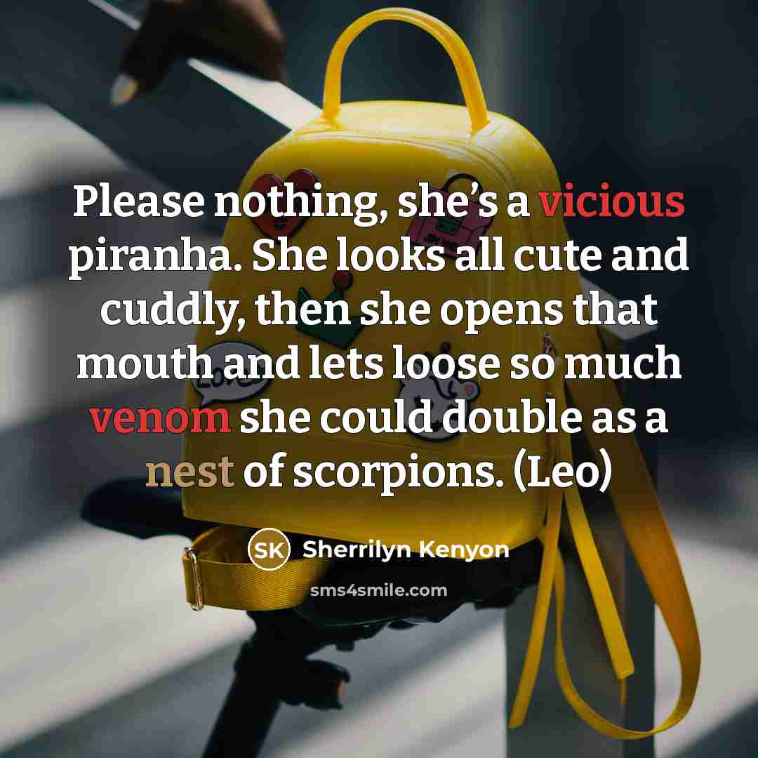 “Please nothing, she’s a vicious piranha. She looks all cute and cuddly, then she opens that mouth and lets loose so much venom she could double as a nest of scorpions. (Leo)” quote by Sherrilyn Kenyon