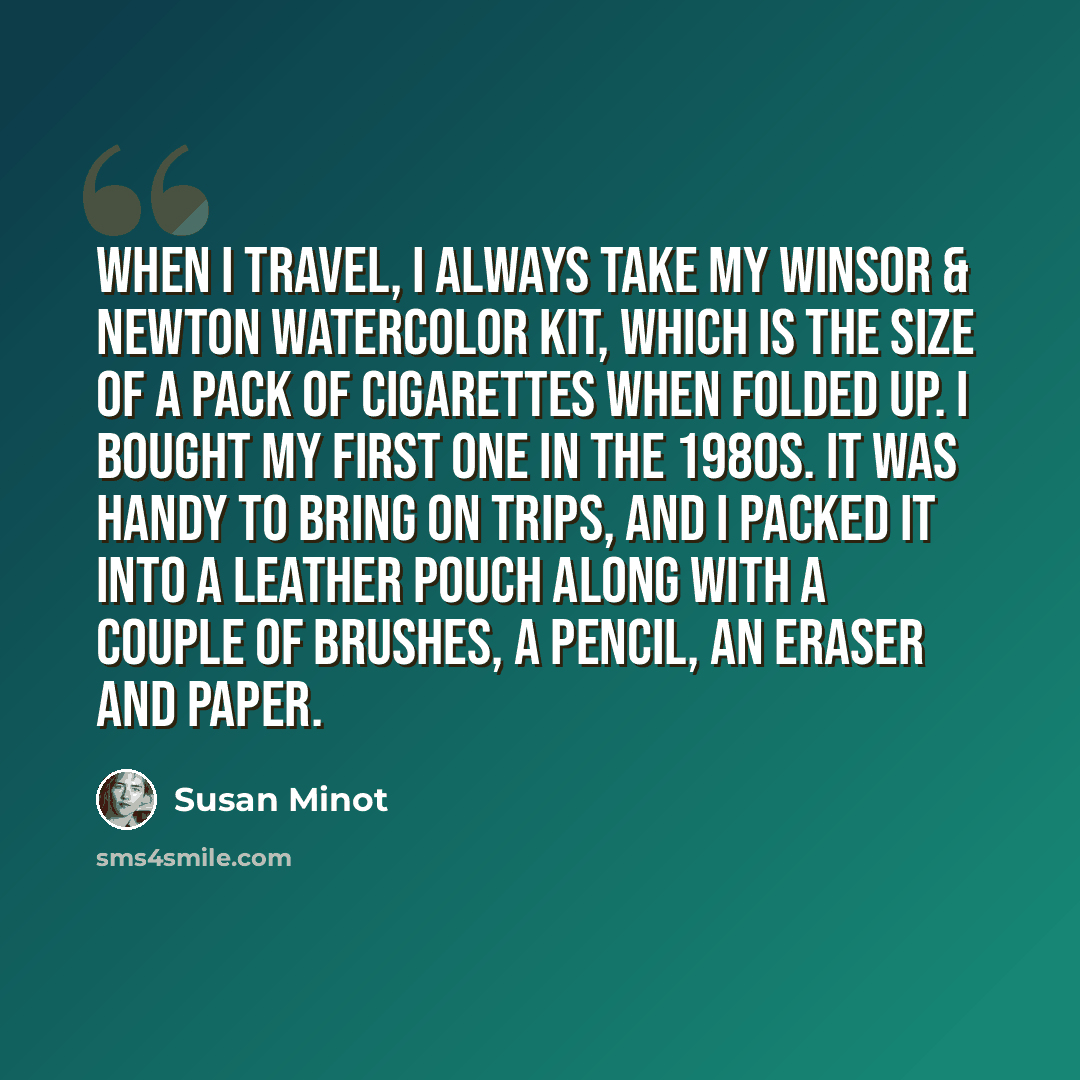 “When I travel, I always take my Winsor & Newton watercolor kit, which is the size of a pack of cigarettes when folded up. I bought my first one in the 1980s. It was handy to bring on trips, and I packed it into a leather pouch along with a couple of brushes, a pencil, an eraser and paper.” quote by Susan Minot