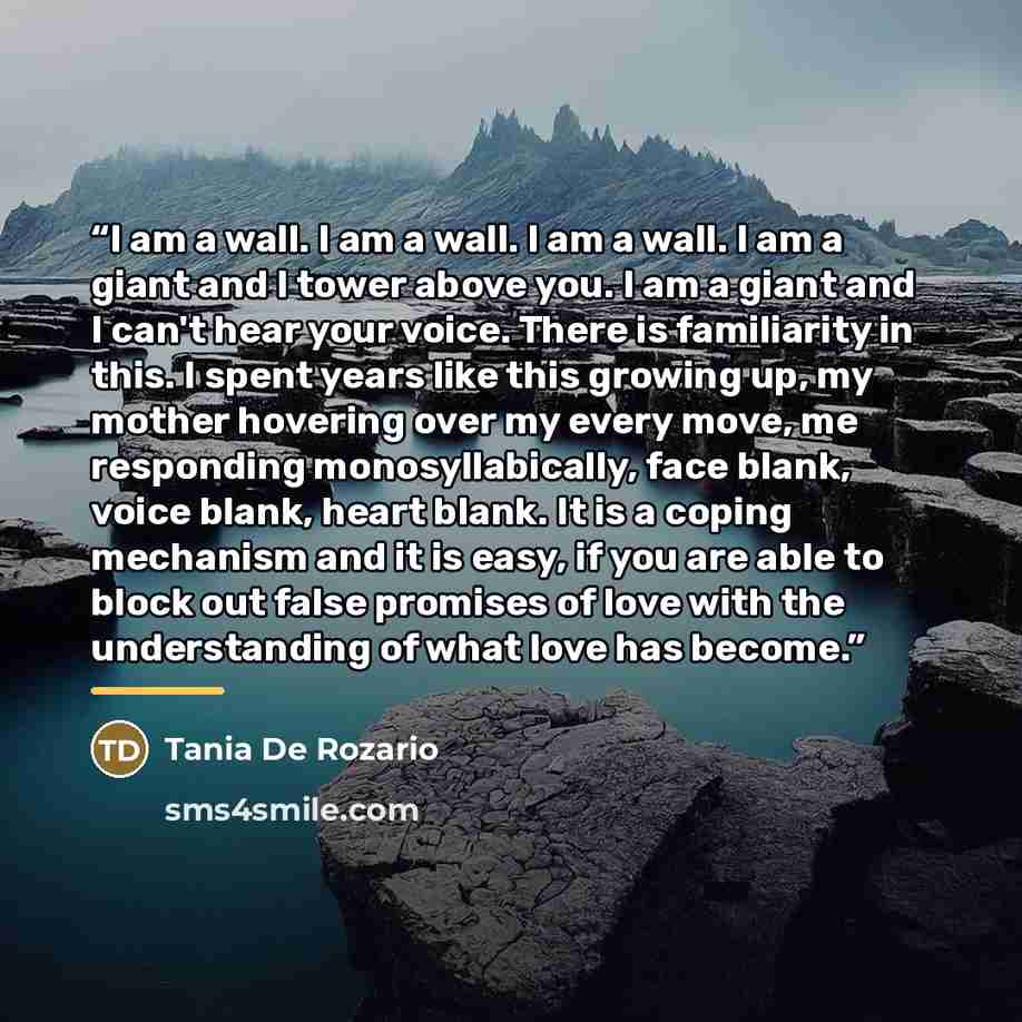 “I am a wall. I am a wall. I am a wall. I am a giant and I tower above you. I am a giant and I can't hear your voice. There is familiarity in this. I spent years like this growing up, my mother hovering over my every move, me responding monosyllabically, face blank, voice blank, heart blank. It is…” quote by Tania De Rozario