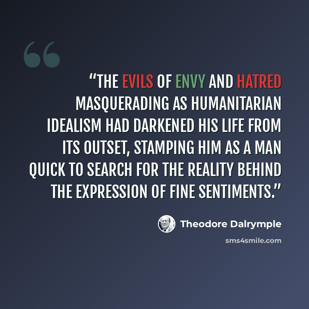 “The evils of envy and hatred masquerading as humanitarian idealism had darkened his life from its outset, stamping him as a man quick to search for the reality behind the expression of fine sentiments.” quote by Theodore Dalrymple