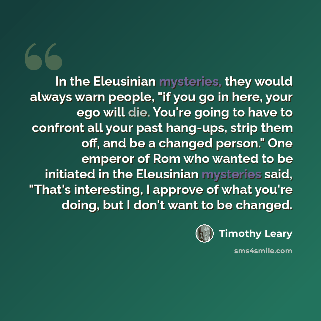 “In the Eleusinian mysteries, they would always warn people, "if you go in here, your ego will die. You're going to have to confront all your past hang-ups, strip them off, and be a changed person." One emperor of Rom who wanted to be initiated in the Eleusinian mysteries said, "That's interesting…” quote by Timothy Leary