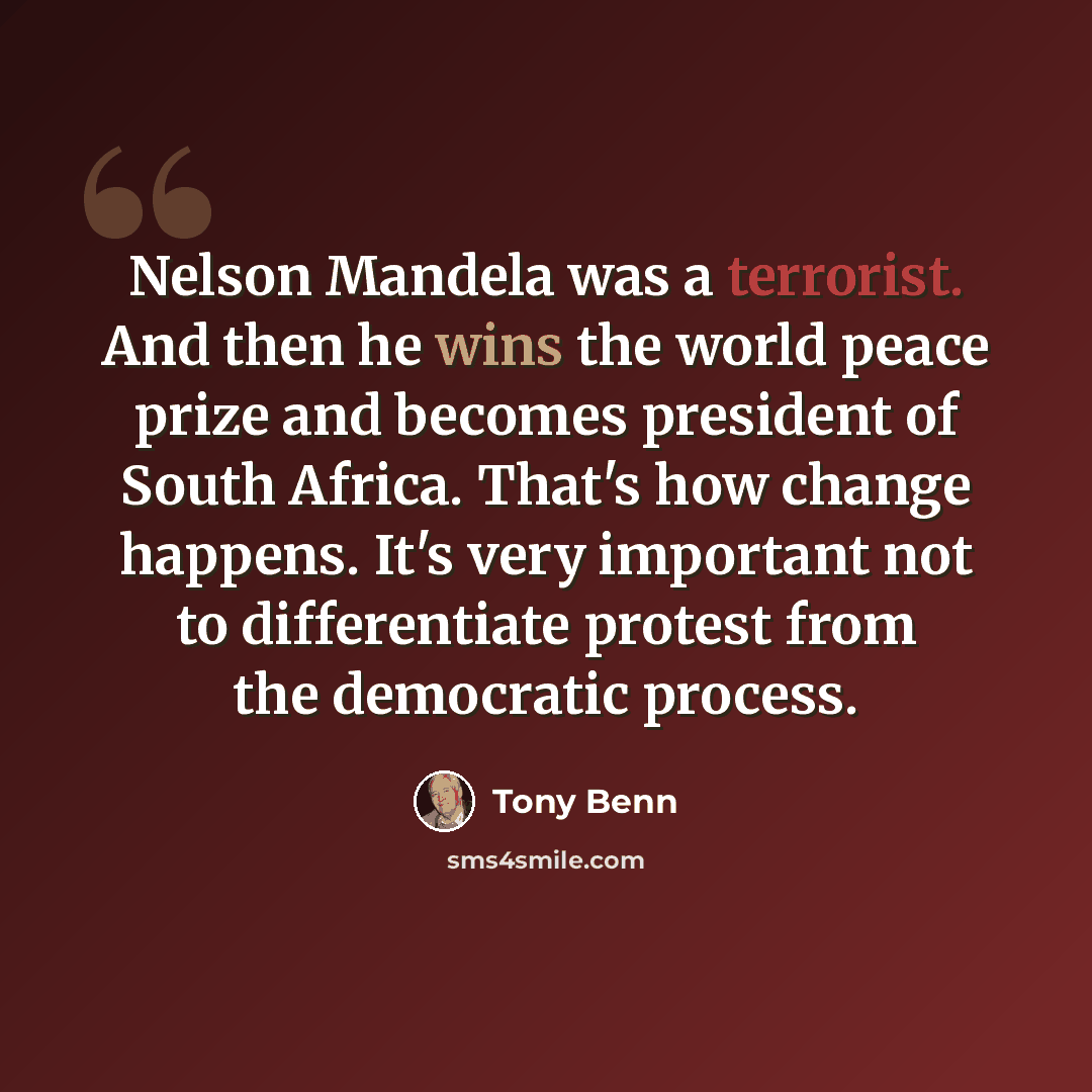“Nelson Mandela was a terrorist. And then he wins the world peace prize and becomes president of South Africa. That's how change happens. It's very important not to differentiate protest from the democratic process.” quote by Tony Benn