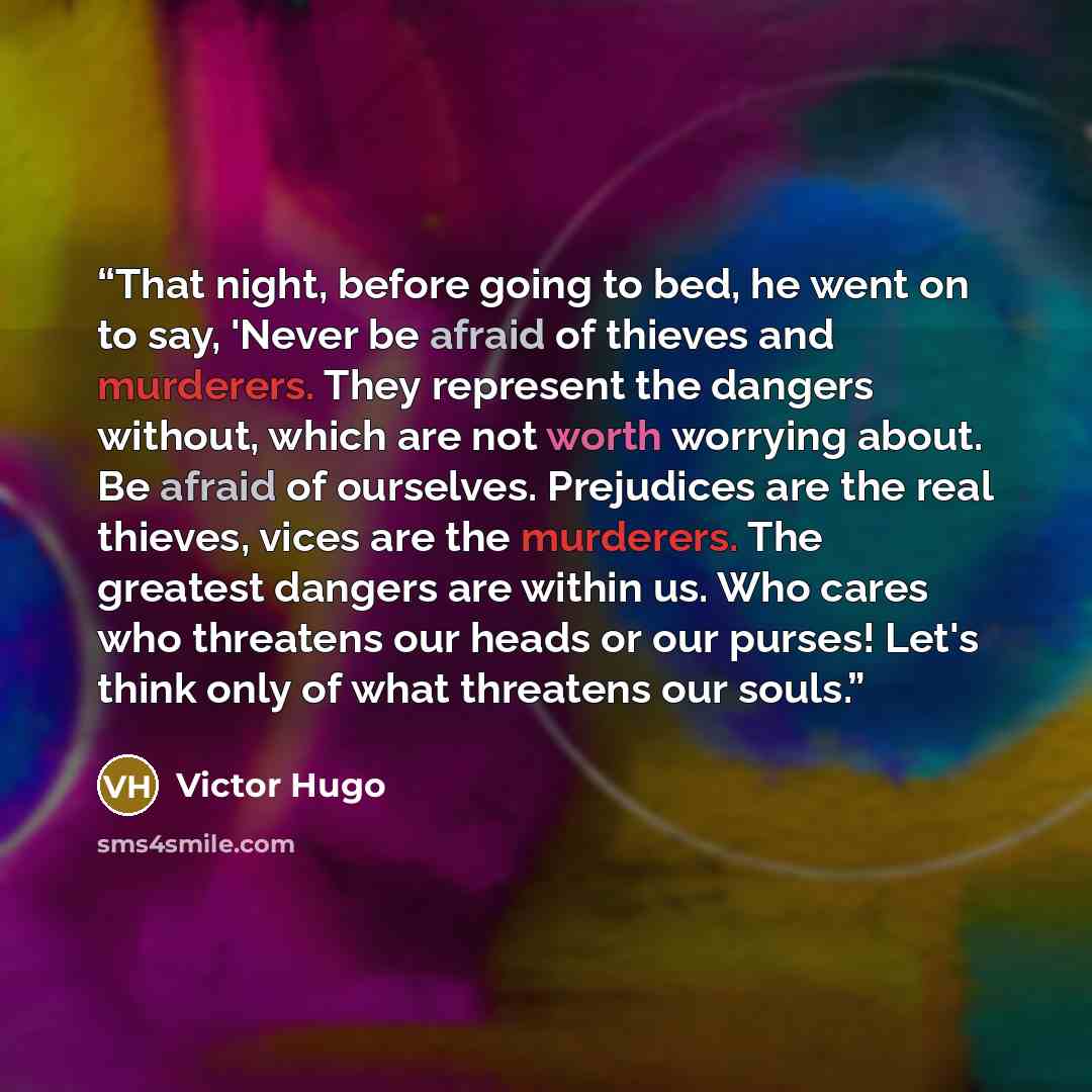 “That night, before going to bed, he went on to say, 'Never be afraid of thieves and murderers. They represent the dangers without, which are not worth worrying about. Be afraid of ourselves. Prejudices are the real thieves, vices are the murderers. The greatest dangers are within us. Who cares who…” quote by Victor Hugo