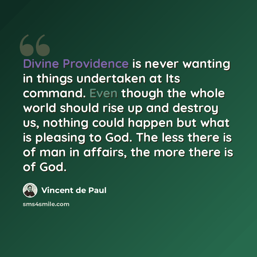 “Divine Providence is never wanting in things undertaken at Its command. Even though the whole world should rise up and destroy us, nothing could happen but what is pleasing to God. The less there is of man in affairs, the more there is of God.” quote by Vincent de Paul