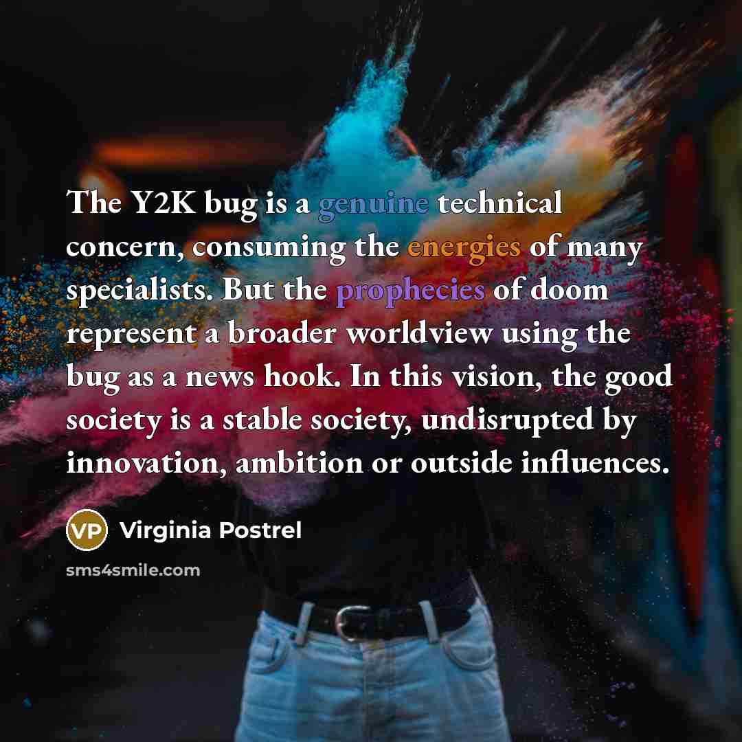“The Y2K bug is a genuine technical concern, consuming the energies of many specialists. But the prophecies of doom represent a broader worldview using the bug as a news hook. In this vision, the good society is a stable society, undisrupted by innovation, ambition or outside influences.” quote by Virginia Postrel