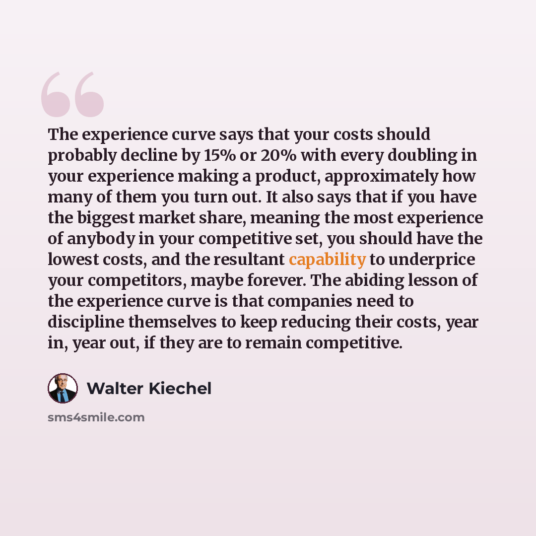 “The experience curve says that your costs should probably decline by 15% or 20% with every doubling in your experience making a product, approximately how many of them you turn out. It also says that if you have the biggest market share, meaning the most experience of anybody in your competitive…” quote by Walter Kiechel