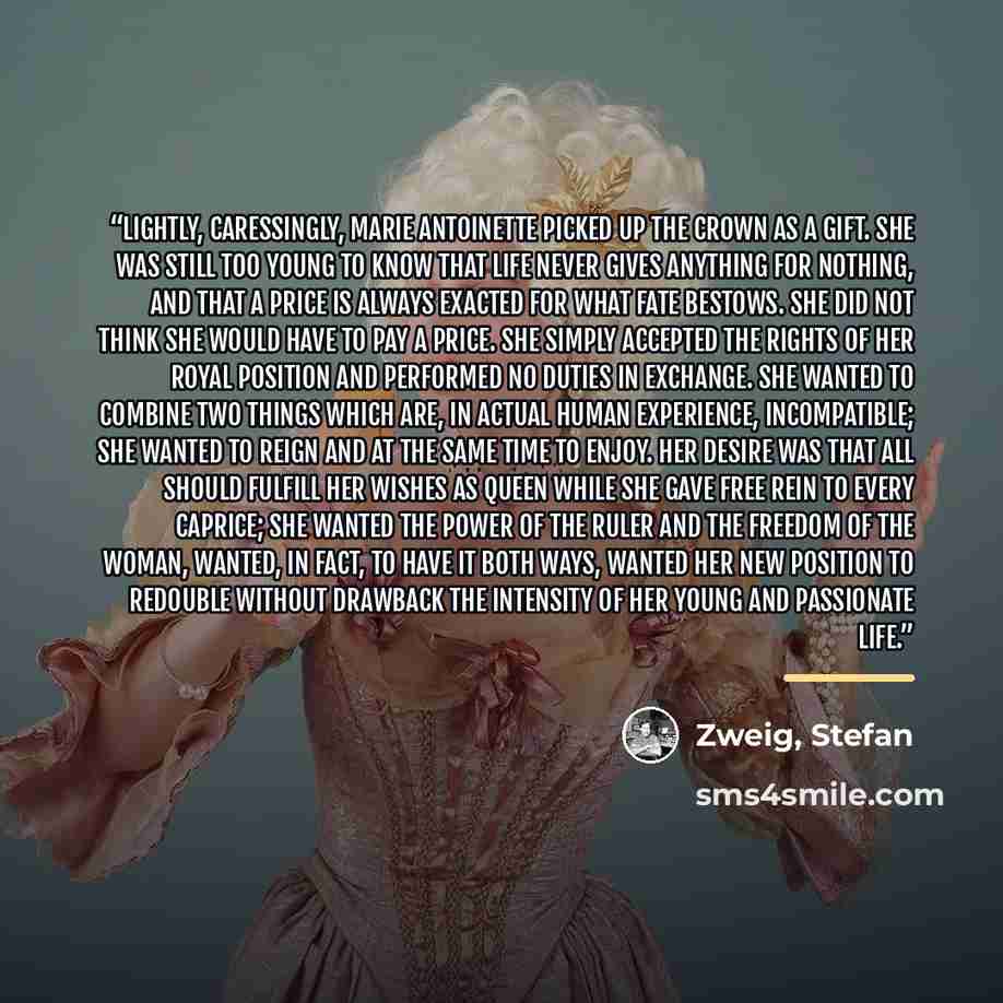 “Lightly, caressingly, Marie Antoinette picked up the crown as a gift. She was still too young to know that life never gives anything for nothing, and that a price is always exacted for what fate bestows. She did not think she would have to pay a price. She simply accepted the rights of her royal…” quote by Anonymous