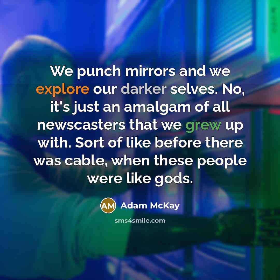 “We punch mirrors and we explore our darker selves. No, it's just an amalgam of all newscasters that we grew up with. Sort of like before there was cable, when these people were like gods.” quote by Adam McKay