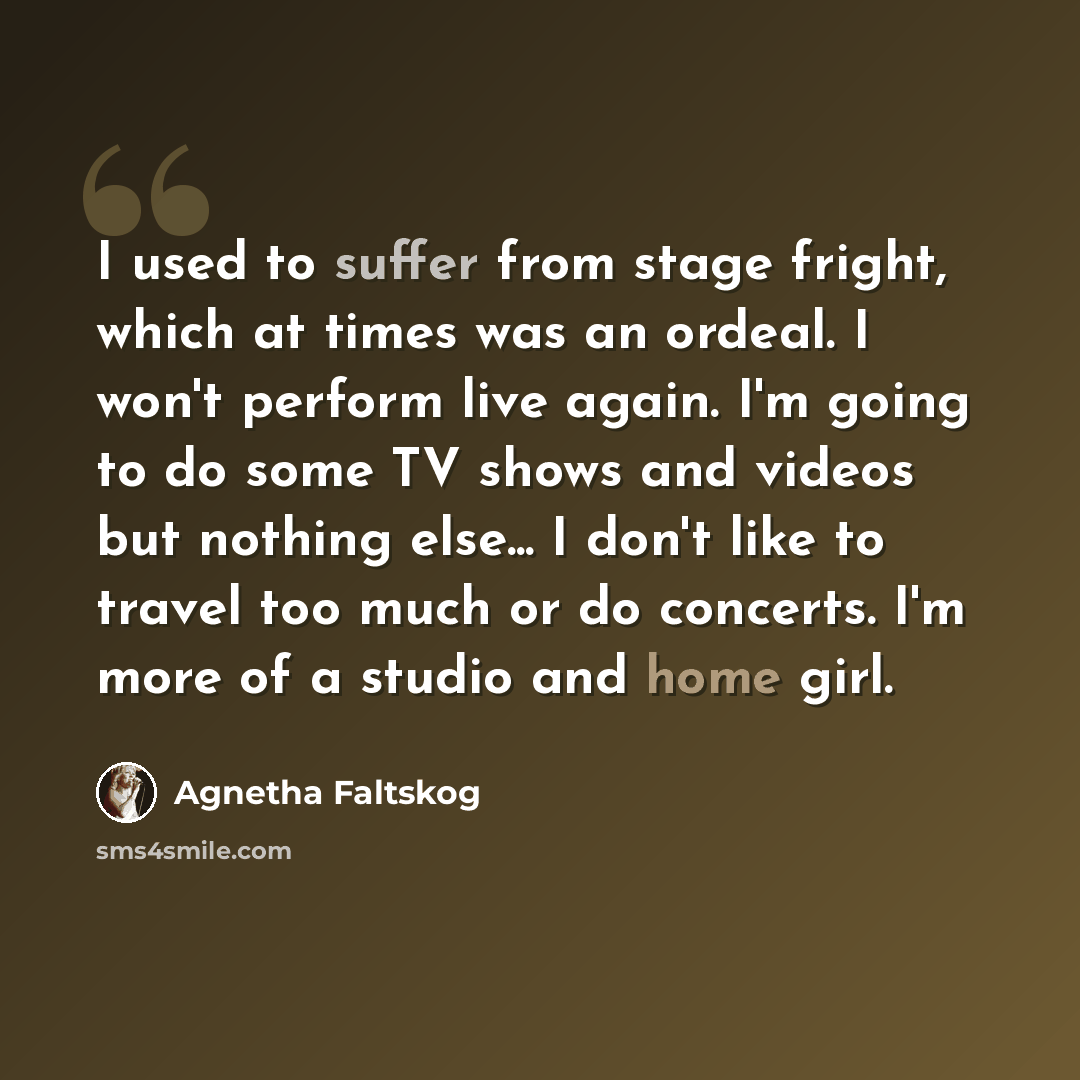 “I used to suffer from stage fright, which at times was an ordeal. I won't perform live again. I'm going to do some TV shows and videos but nothing else... I don't like to travel too much or do concerts. I'm more of a studio and home girl.” quote by Agnetha Faltskog
