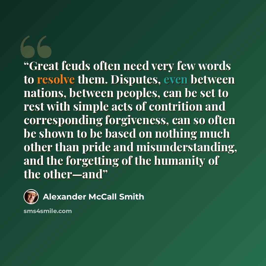 “Great feuds often need very few words to resolve them. Disputes, even between nations, between peoples, can be set to rest with simple acts of contrition and corresponding forgiveness, can so often be shown to be based on nothing much other than pride and misunderstanding, and the forgetting of…” quote by Alexander McCall Smith