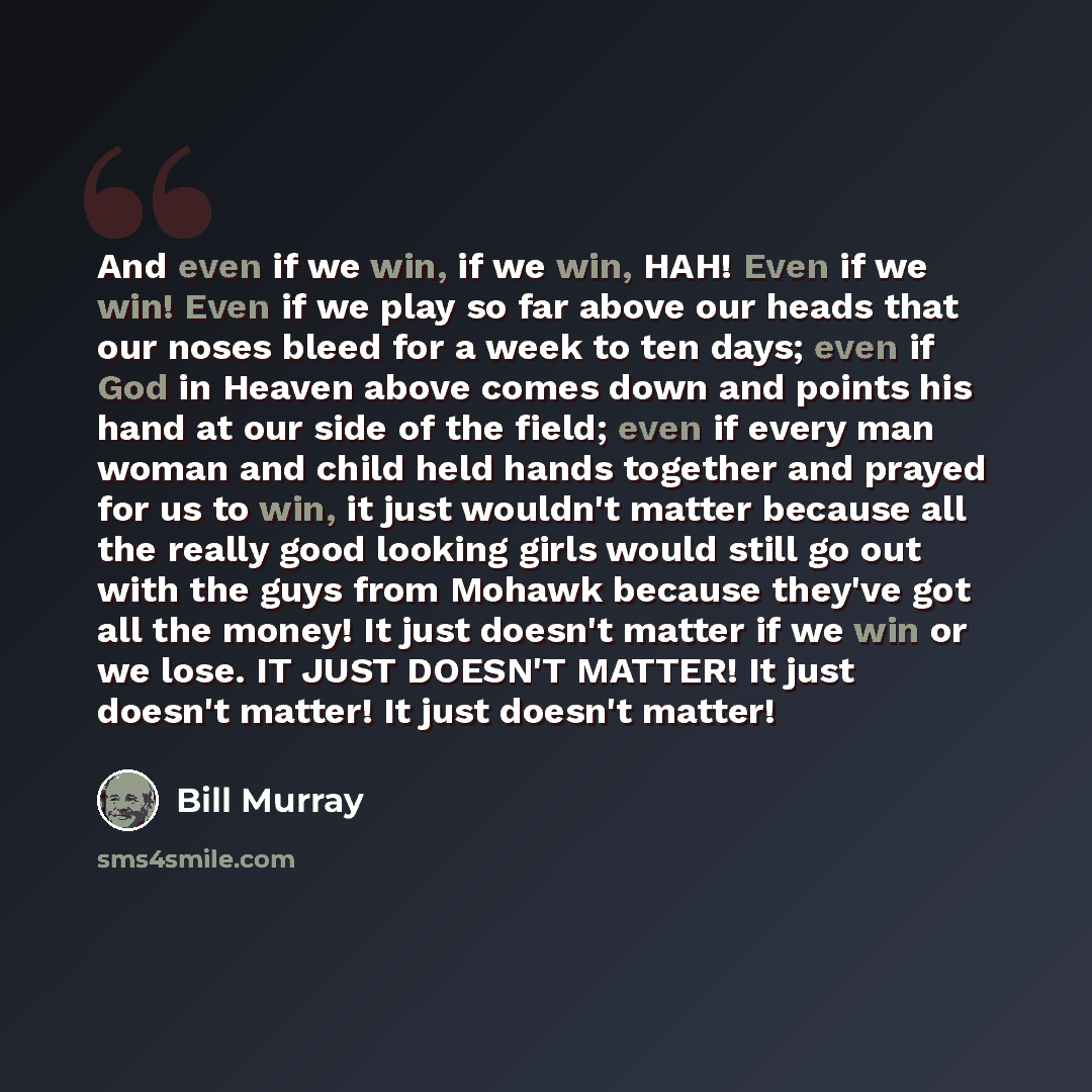 “And even if we win, if we win, HAH! Even if we win! Even if we play so far above our heads that our noses bleed for a week to ten days; even if God in Heaven above comes down and points his hand at our side of the field; even if every man woman and child held hands together and prayed for us to…” quote by Bill Murray