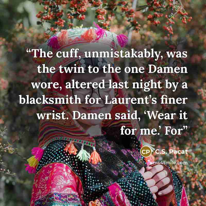 “The cuff, unmistakably, was the twin to the one Damen wore, altered last night by a blacksmith for Laurent’s finer wrist. Damen said, ‘Wear it for me.’ For” quote by C.S. Pacat