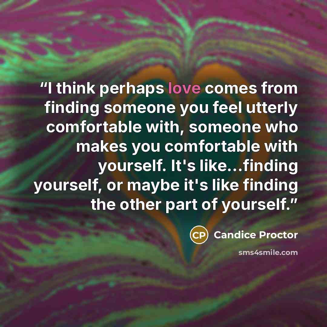 “I think perhaps love comes from finding someone you feel utterly comfortable with, someone who makes you comfortable with yourself. It's like...finding yourself, or maybe it's like finding the other part of yourself.” quote by Candice Proctor