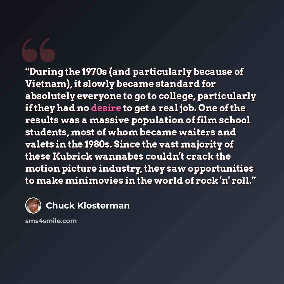 “During the 1970s (and particularly because of Vietnam), it slowly became standard for absolutely everyone to go to college, particularly if they had no desire to get a real job. One of the results was a massive population of film school students, most of whom became waiters and valets in the…” quote by Chuck Klosterman