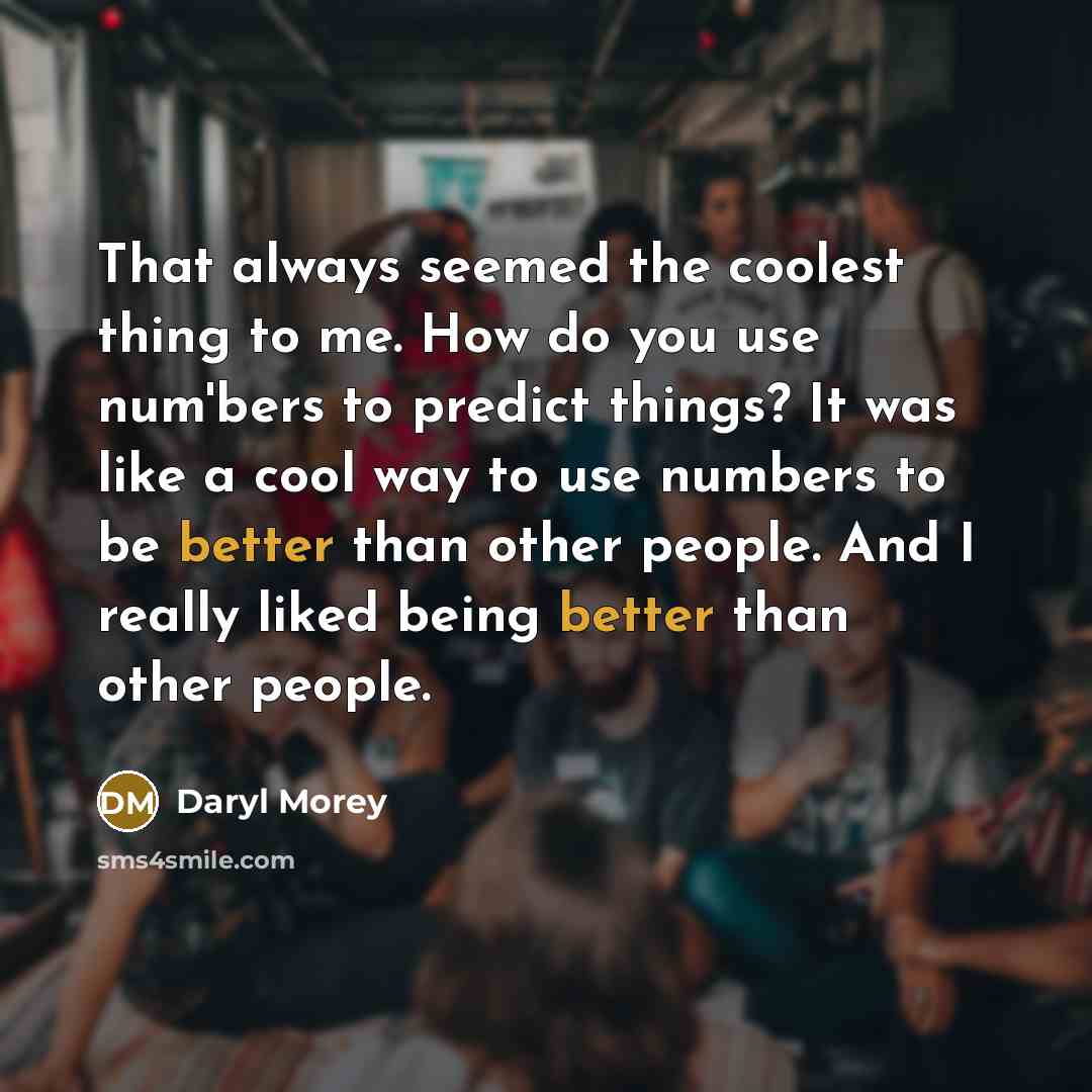 “That always seemed the coolest thing to me. How do you use num'bers to predict things? It was like a cool way to use numbers to be better than other people. And I really liked being better than other people.” quote by Daryl Morey