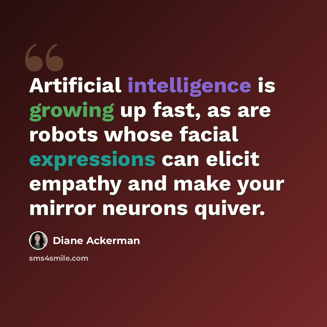 “Artificial intelligence is growing up fast, as are robots whose facial expressions can elicit empathy and make your mirror neurons quiver.” quote by Diane Ackerman