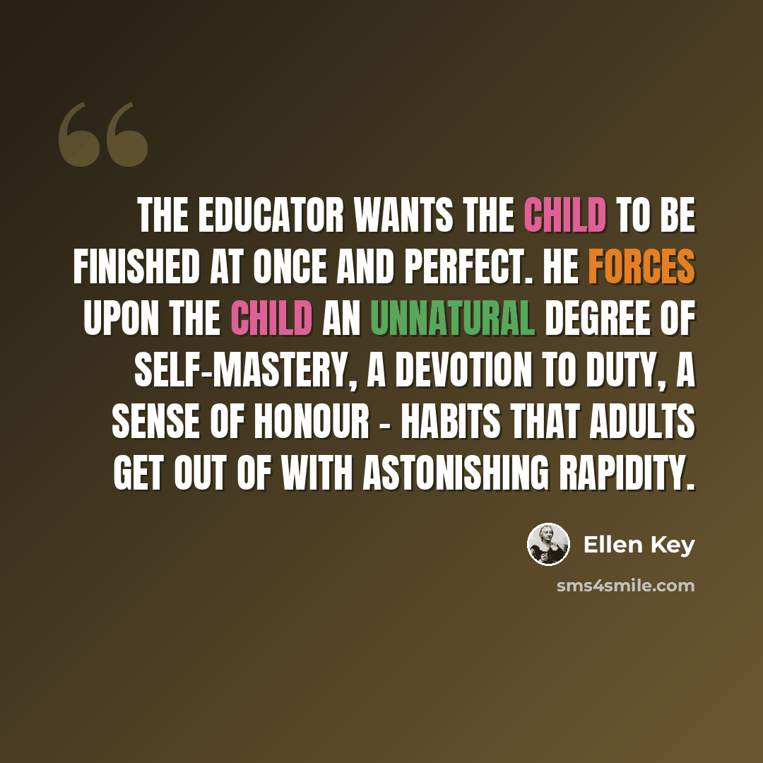 “The educator wants the child to be finished at once and perfect. He forces upon the child an unnatural degree of self-mastery, a devotion to duty, a sense of honour - habits that adults get out of with astonishing rapidity.” quote by Ellen Key