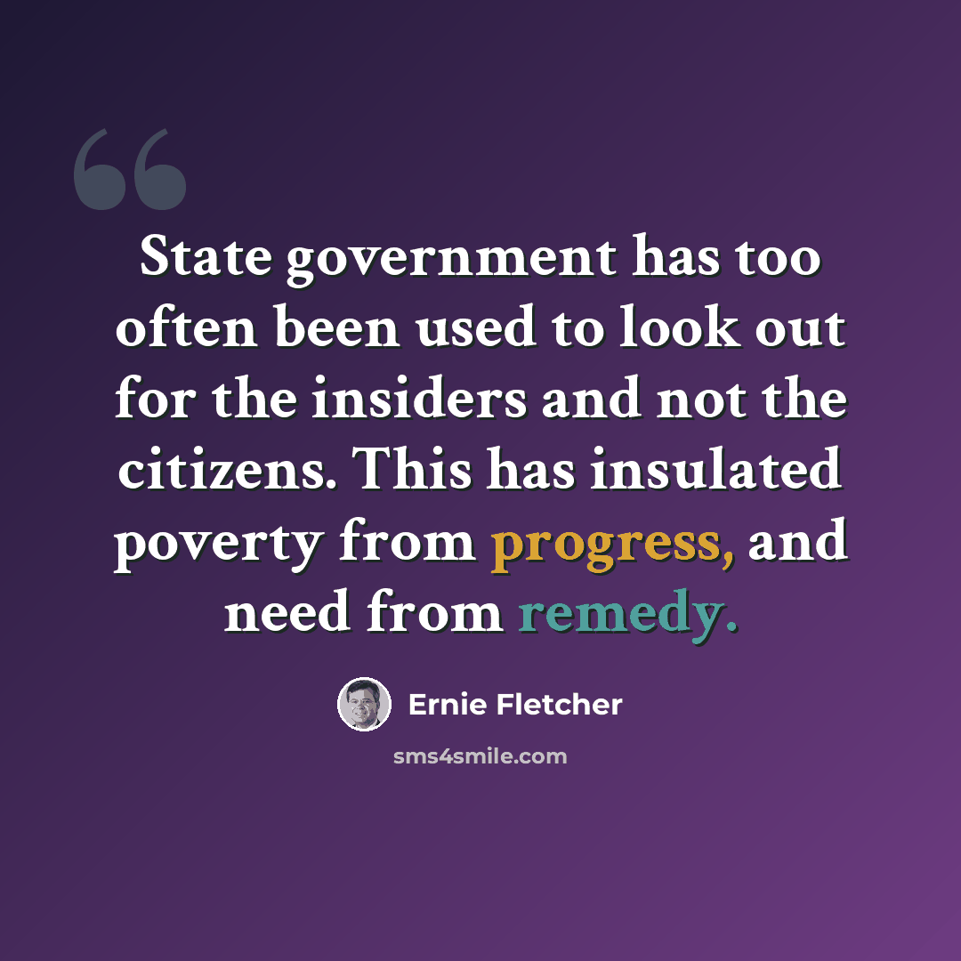 “State government has too often been used to look out for the insiders and not the citizens. This has insulated poverty from progress, and need from remedy.” quote by Ernie Fletcher